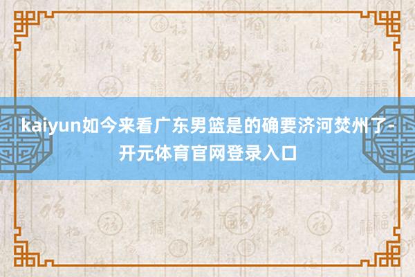 kaiyun如今来看广东男篮是的确要济河焚州了-开元体育官网登录入口