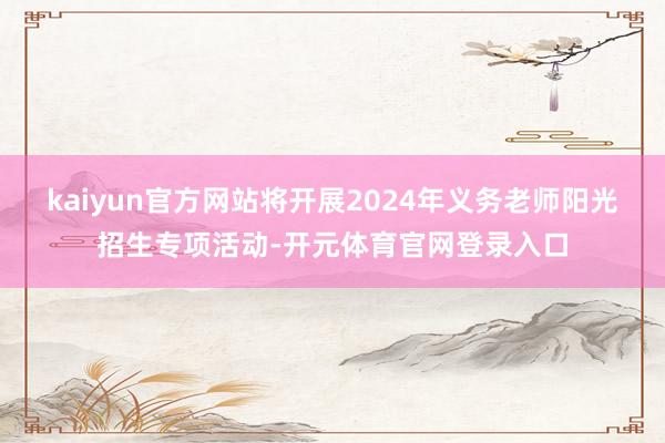 kaiyun官方网站将开展2024年义务老师阳光招生专项活动-开元体育官网登录入口