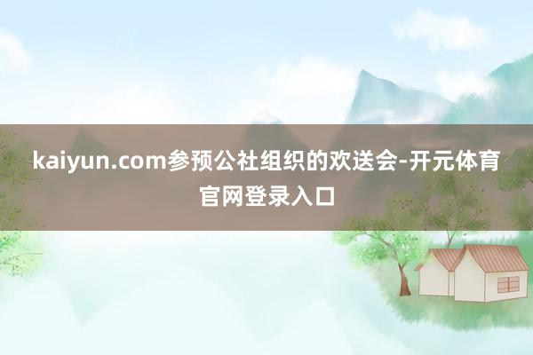 kaiyun.com参预公社组织的欢送会-开元体育官网登录入口