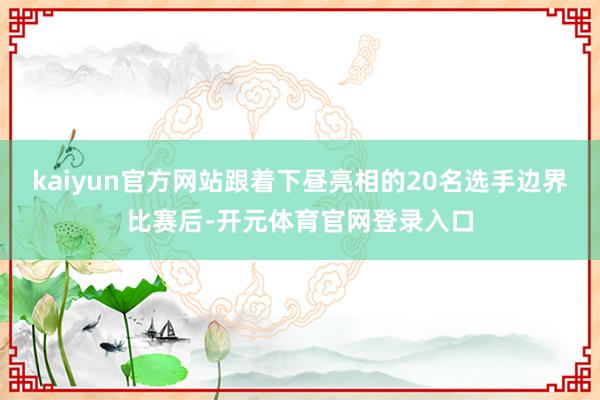 kaiyun官方网站跟着下昼亮相的20名选手边界比赛后-开元体育官网登录入口