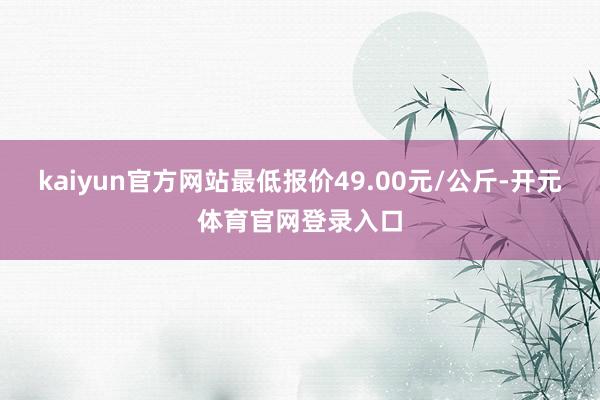 kaiyun官方网站最低报价49.00元/公斤-开元体育官网登录入口