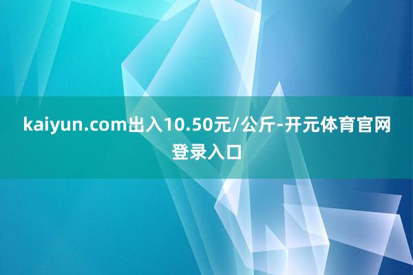kaiyun.com出入10.50元/公斤-开元体育官网登录入口