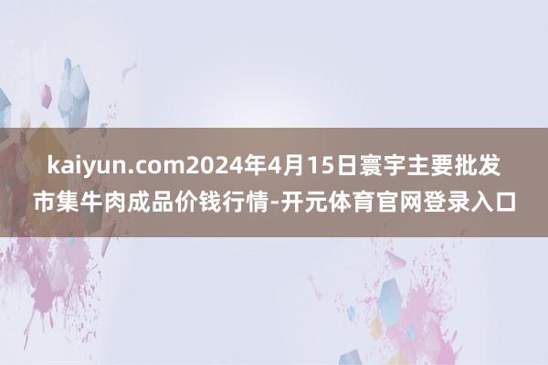 kaiyun.com2024年4月15日寰宇主要批发市集牛肉成品价钱行情-开元体育官网登录入口