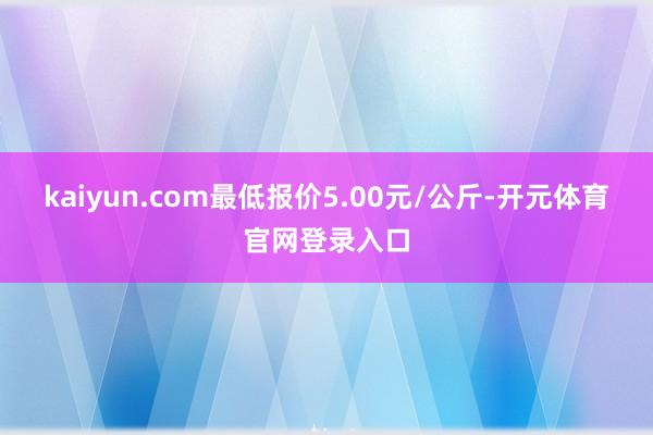 kaiyun.com最低报价5.00元/公斤-开元体育官网登录入口