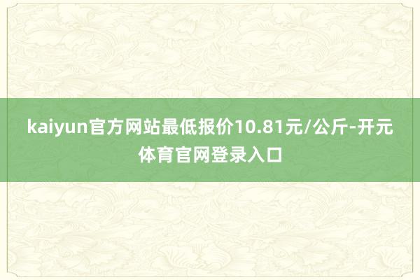 kaiyun官方网站最低报价10.81元/公斤-开元体育官网登录入口