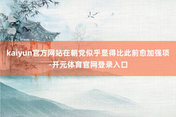 kaiyun官方网站在朝党似乎显得比此前愈加强项-开元体育官网登录入口