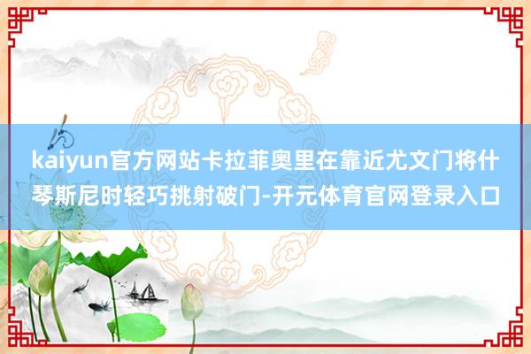 kaiyun官方网站卡拉菲奥里在靠近尤文门将什琴斯尼时轻巧挑射破门-开元体育官网登录入口