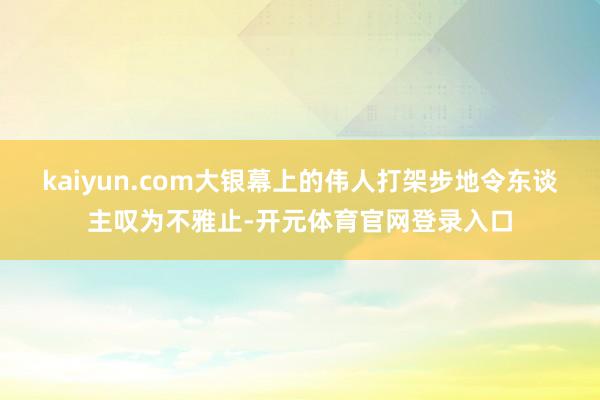 kaiyun.com大银幕上的伟人打架步地令东谈主叹为不雅止-开元体育官网登录入口
