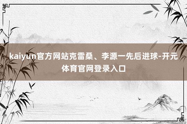 kaiyun官方网站克雷桑、李源一先后进球-开元体育官网登录入口