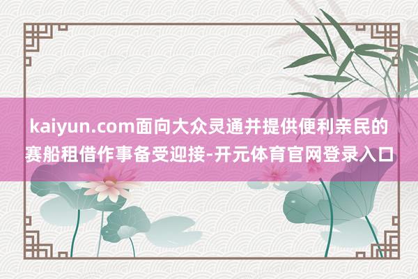 kaiyun.com面向大众灵通并提供便利亲民的赛船租借作事备受迎接-开元体育官网登录入口
