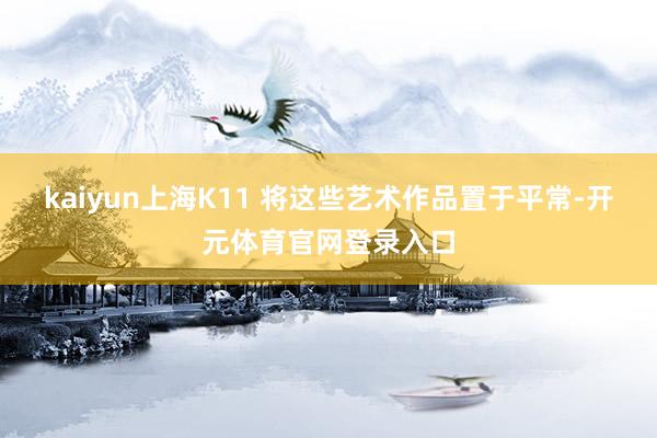 kaiyun上海K11 将这些艺术作品置于平常-开元体育官网登录入口