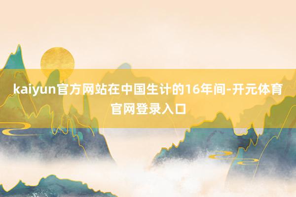 kaiyun官方网站在中国生计的16年间-开元体育官网登录入口