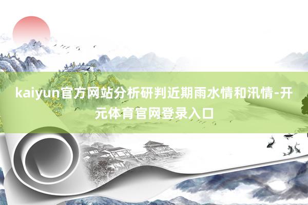 kaiyun官方网站分析研判近期雨水情和汛情-开元体育官网登录入口