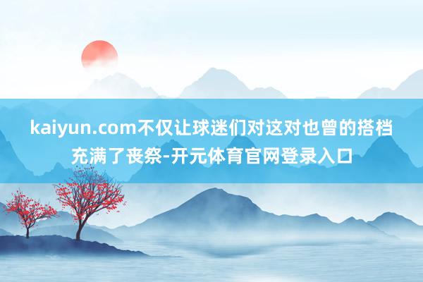 kaiyun.com不仅让球迷们对这对也曾的搭档充满了丧祭-开元体育官网登录入口
