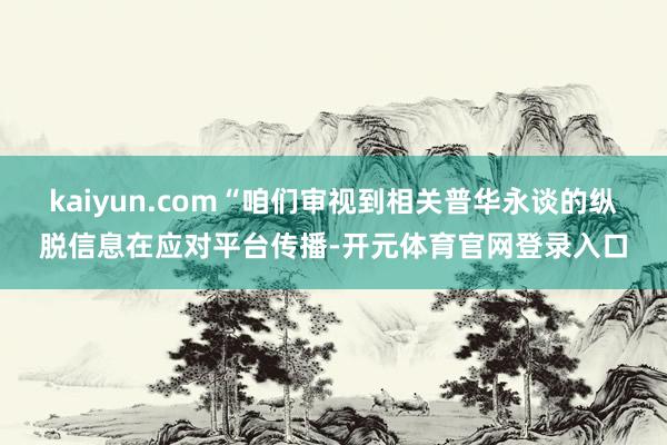 kaiyun.com“咱们审视到相关普华永谈的纵脱信息在应对平台传播-开元体育官网登录入口