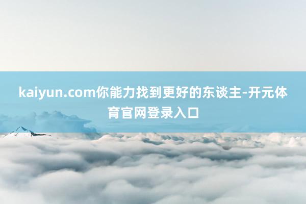 kaiyun.com你能力找到更好的东谈主-开元体育官网登录入口