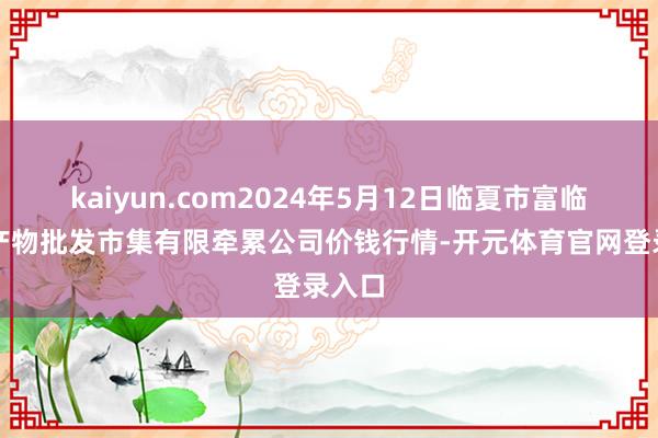 kaiyun.com2024年5月12日临夏市富临农副产物批发市集有限牵累公司价钱行情-开元体育官网登录入口