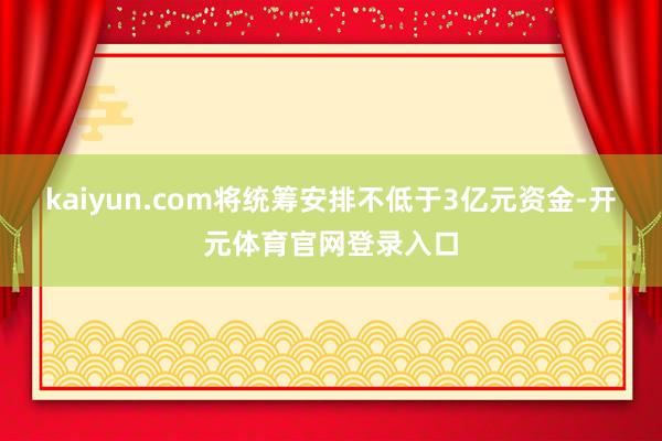 kaiyun.com将统筹安排不低于3亿元资金-开元体育官网登录入口