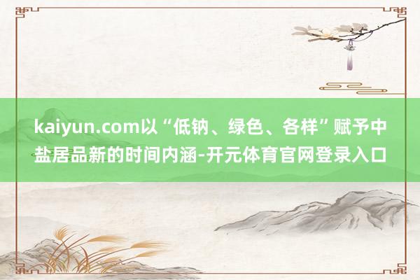kaiyun.com以“低钠、绿色、各样”赋予中盐居品新的时间内涵-开元体育官网登录入口