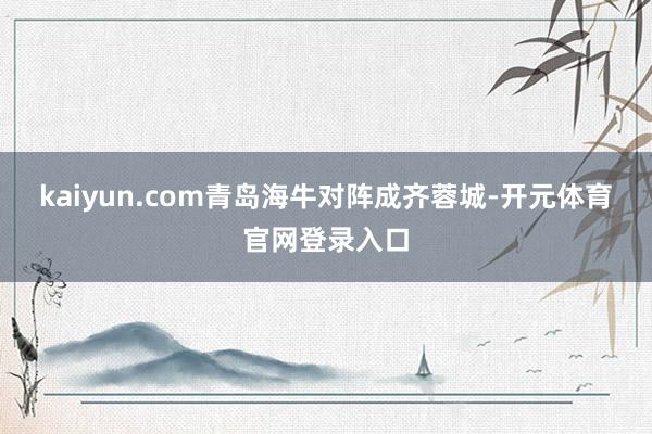 kaiyun.com青岛海牛对阵成齐蓉城-开元体育官网登录入口