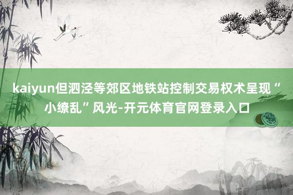 kaiyun但泗泾等郊区地铁站控制交易权术呈现“小缭乱”风光-开元体育官网登录入口