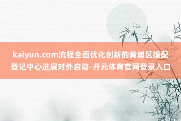 kaiyun.com流程全面优化创新的黄浦区婚配登记中心进展对外启动-开元体育官网登录入口