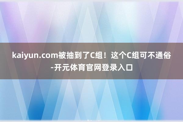 kaiyun.com被抽到了C组！这个C组可不通俗-开元体育官网登录入口