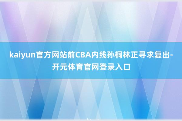 kaiyun官方网站前CBA内线孙桐林正寻求复出-开元体育官网登录入口