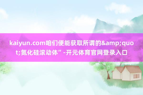 kaiyun.com咱们便能获取所谓的&quot;氮化硅滚动体”-开元体育官网登录入口