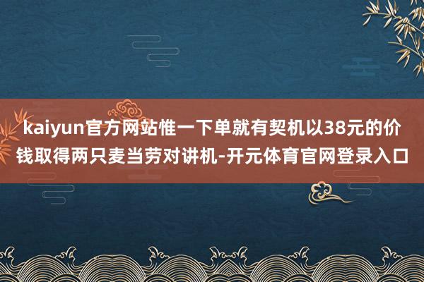 kaiyun官方网站惟一下单就有契机以38元的价钱取得两只麦当劳对讲机-开元体育官网登录入口