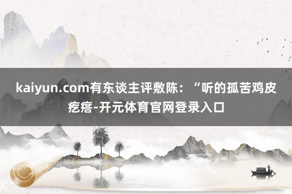 kaiyun.com有东谈主评敷陈：“听的孤苦鸡皮疙瘩-开元体育官网登录入口