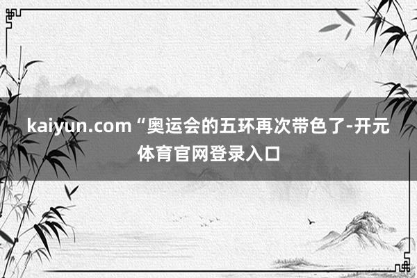 kaiyun.com　　“奥运会的五环再次带色了-开元体育官网登录入口