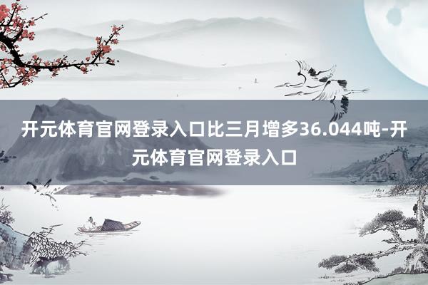 开元体育官网登录入口比三月增多36.044吨-开元体育官网登录入口