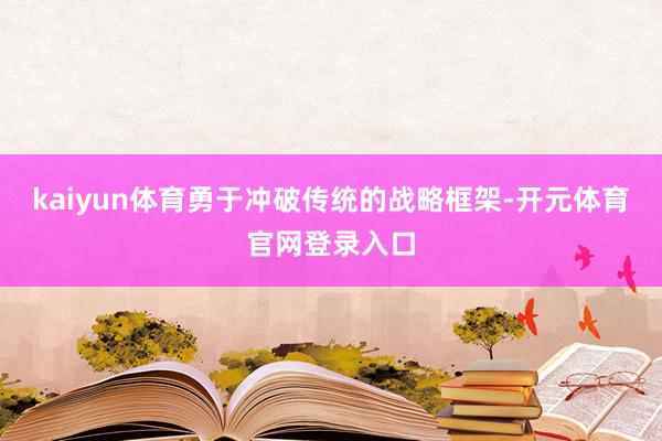 kaiyun体育勇于冲破传统的战略框架-开元体育官网登录入口