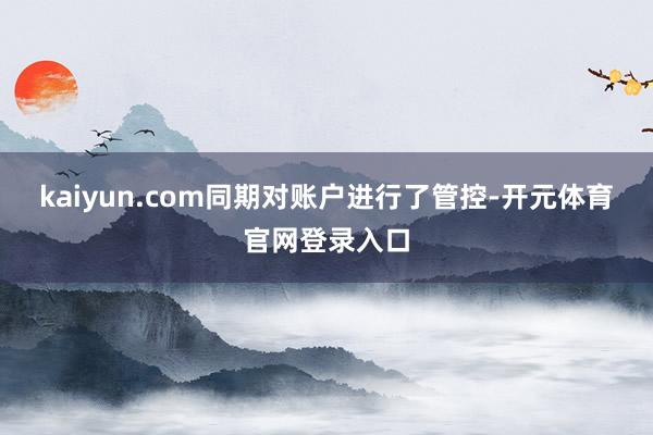 kaiyun.com同期对账户进行了管控-开元体育官网登录入口