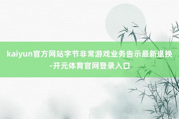 kaiyun官方网站字节非常游戏业务告示最新退换-开元体育官网登录入口