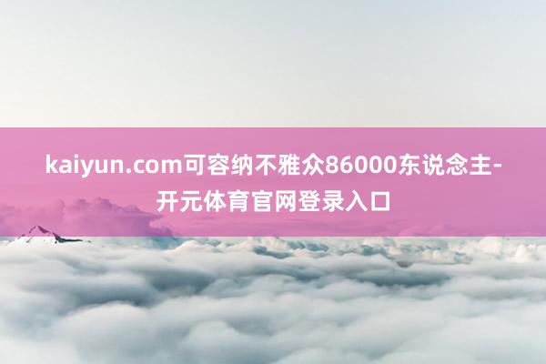 kaiyun.com可容纳不雅众86000东说念主-开元体育官网登录入口