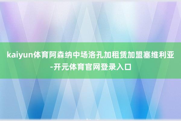 kaiyun体育阿森纳中场洛孔加租赁加盟塞维利亚-开元体育官网登录入口