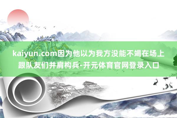 kaiyun.com因为他以为我方没能不竭在场上跟队友们并肩构兵-开元体育官网登录入口