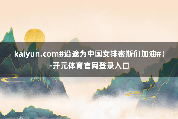 kaiyun.com#沿途为中国女排密斯们加油#！-开元体育官网登录入口