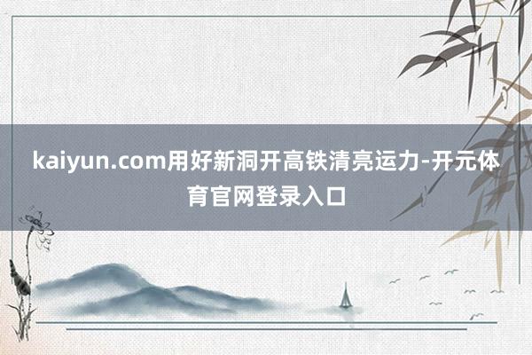 kaiyun.com用好新洞开高铁清亮运力-开元体育官网登录入口