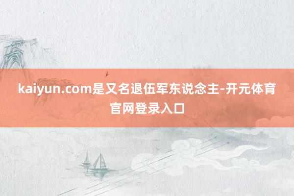 kaiyun.com是又名退伍军东说念主-开元体育官网登录入口