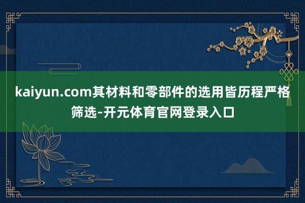 kaiyun.com其材料和零部件的选用皆历程严格筛选-开元体育官网登录入口