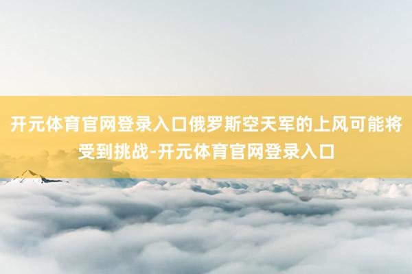 开元体育官网登录入口俄罗斯空天军的上风可能将受到挑战-开元体育官网登录入口