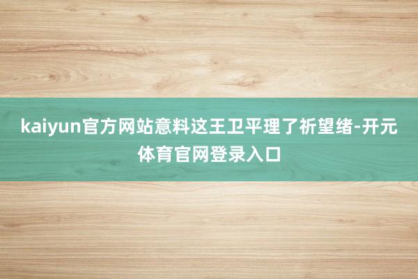 kaiyun官方网站意料这王卫平理了祈望绪-开元体育官网登录入口