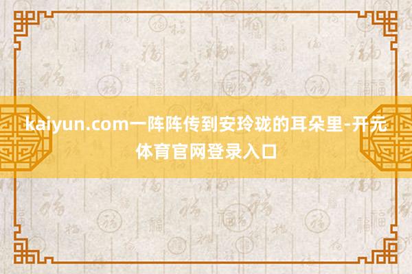 kaiyun.com一阵阵传到安玲珑的耳朵里-开元体育官网登录入口