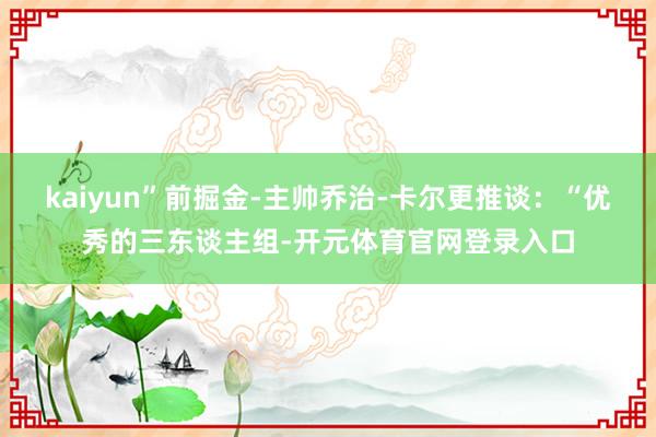 kaiyun”前掘金-主帅乔治-卡尔更推谈：“优秀的三东谈主组-开元体育官网登录入口