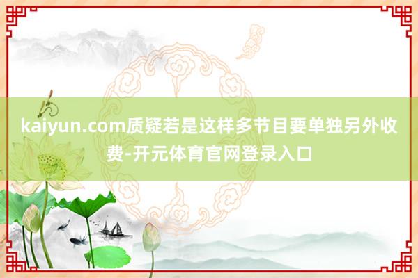 kaiyun.com质疑若是这样多节目要单独另外收费-开元体育官网登录入口