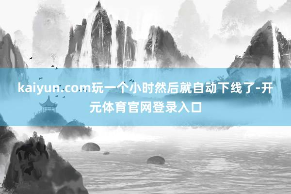 kaiyun.com玩一个小时然后就自动下线了-开元体育官网登录入口