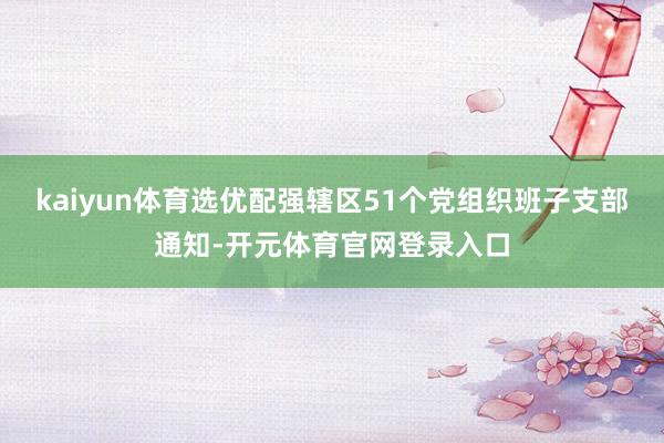 kaiyun体育选优配强辖区51个党组织班子支部通知-开元体育官网登录入口